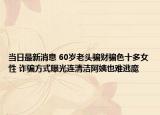 当日最新消息 60岁老头骗财骗色十多女性 诈骗方式曝光连清洁阿姨也难逃魔