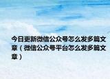 今日更新微信公众号怎么发多篇文章（微信公众号平台怎么发多篇文章）