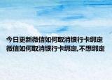 今日更新微信如何取消银行卡绑定 微信如何取消银行卡绑定,不想绑定