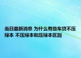 当日最新消息 为什么有些车贷不压绿本 不压绿本和压绿本区别