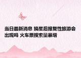 当日最新消息 摘星后报复性旅游会出现吗 火车票搜索量暴增