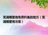 芜湖哪里有免费钓鱼的地方（芜湖哪里有冷库）