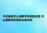 今日更新怎么清除手机里的垃圾 怎么清除手机里的垃圾内存