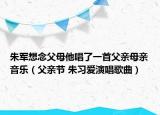 朱军想念父母他唱了一首父亲母亲音乐（父亲节 朱习爱演唱歌曲）