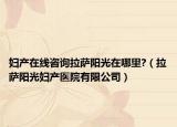 妇产在线咨询拉萨阳光在哪里?（拉萨阳光妇产医院有限公司）