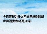 今日更新为什么不能用感谢聆听(聆听是敬辞还是谦词)