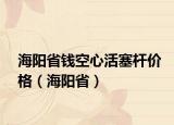 海阳省钱空心活塞杆价格（海阳省）