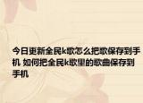 今日更新全民k歌怎么把歌保存到手机 如何把全民k歌里的歌曲保存到手机