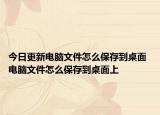 今日更新电脑文件怎么保存到桌面 电脑文件怎么保存到桌面上