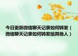 今日更新微信聊天记录如何转发（微信聊天记录如何转发给其他人）