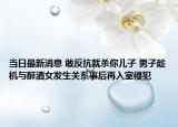 当日最新消息 敢反抗就杀你儿子 男子趁机与醉酒女发生关系事后再入室侵犯