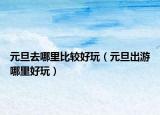 元旦去哪里比较好玩（元旦出游哪里好玩）