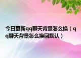 今日更新qq聊天背景怎么换（qq聊天背景怎么换回默认）