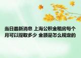 当日最新消息 上海公积金租房每个月可以提取多少 金额是怎么规定的