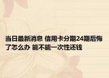 当日最新消息 信用卡分期24期后悔了怎么办 能不能一次性还钱