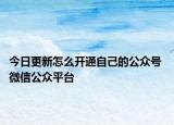 今日更新怎么开通自己的公众号 微信公众平台