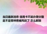 当日最新消息 信用卡不能办理分期是不是意味着被风控了 怎么解除