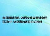 当日最新消息 00后女孩去面试全程狂怼HR 这是真的还是拍短视频