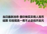 当日最新消息 俄印做买卖用人民币结算 印度棋高一着不止是绕开美元