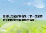 豪情壮志的背景音乐（求一些豪情壮志的歌曲或有激情的音乐）
