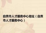 自贡市人才服务中心地址（自贡市人才服务中心）