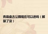 青县盘古公园现在可以进吗（解禁了没）