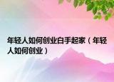 年轻人如何创业白手起家（年轻人如何创业）
