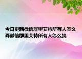 今日更新微信群里艾特所有人怎么弄微信群里艾特所有人怎么搞