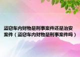 盗窃车内财物是刑事案件还是治安案件（盗窃车内财物是刑事案件吗）