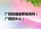 广西回福建要隔离吗（广西回头山）