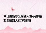 今日更新怎么给别人发qq邮箱 怎么给别人发QQ邮箱