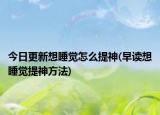 今日更新想睡觉怎么提神(早读想睡觉提神方法)
