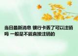 当日最新消息 银行卡丢了可以注销吗 一般是不能直接注销的
