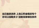当日最新消息 上海公积金租房每个月可以提取多少 提取需要哪些条件