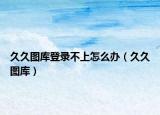 久久图库登录不上怎么办（久久图库）