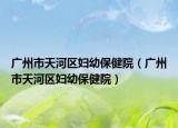 广州市天河区妇幼保健院（广州市天河区妇幼保健院）