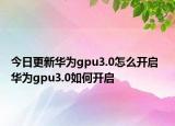 今日更新华为gpu3.0怎么开启  华为gpu3.0如何开启