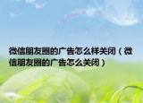 微信朋友圈的广告怎么样关闭（微信朋友圈的广告怎么关闭）