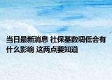 当日最新消息 社保基数调低会有什么影响 这两点要知道