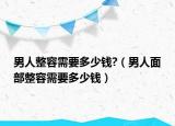 男人整容需要多少钱?（男人面部整容需要多少钱）
