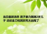 当日最新消息 男子暴力踢踹2岁儿子 还欲拿刀将其砍死太凶残了