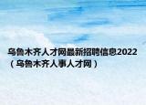 乌鲁木齐人才网最新招聘信息2022（乌鲁木齐人事人才网）