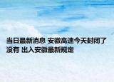 当日最新消息 安徽高速今天封闭了没有 出入安徽最新规定