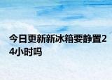 今日更新新冰箱要静置24小时吗