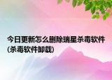 今日更新怎么删除瑞星杀毒软件(杀毒软件卸载)