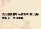 当日最新消息 私立医院可以用医保吗 这一点很重要