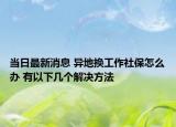 当日最新消息 异地换工作社保怎么办 有以下几个解决方法