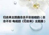 归去来主题曲念念不忘谁唱的（念念不忘 电视剧《归去来》主题曲）