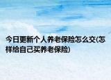 今日更新个人养老保险怎么交(怎样给自己买养老保险)