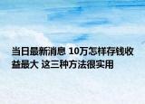 当日最新消息 10万怎样存钱收益最大 这三种方法很实用